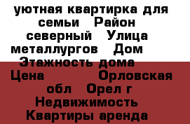 уютная квартирка для семьи › Район ­ северный › Улица ­ металлургов › Дом ­ 7 › Этажность дома ­ 5 › Цена ­ 7 500 - Орловская обл., Орел г. Недвижимость » Квартиры аренда   